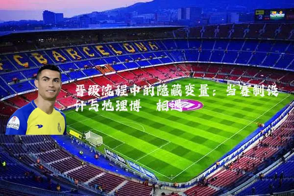 晋级流程中的隐藏变量:当赛制设计与地理博弈相遇