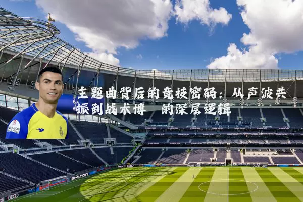 主题曲背后的竞技密码：从声波共振到战术博弈的深层逻辑